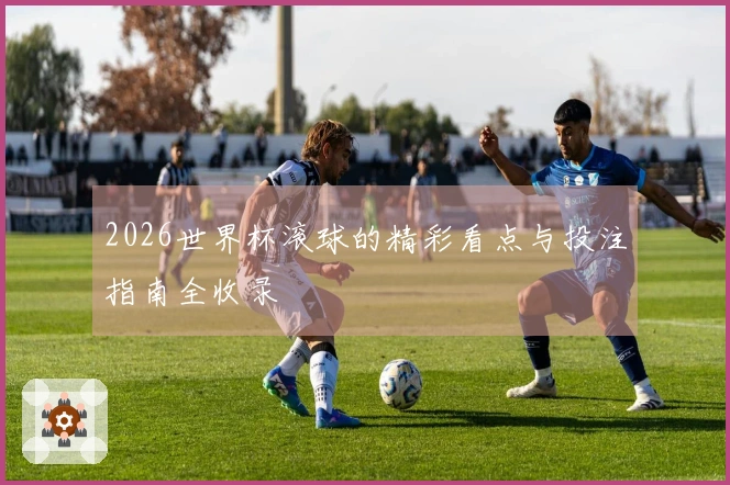 2026世界杯滚球的精彩看点与投注指南全收录