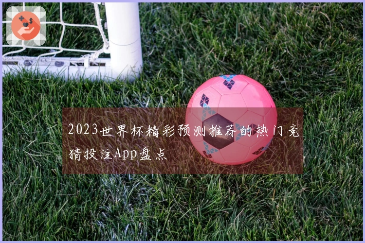 2023世界杯精彩预测推荐的热门竞猜投注App盘点