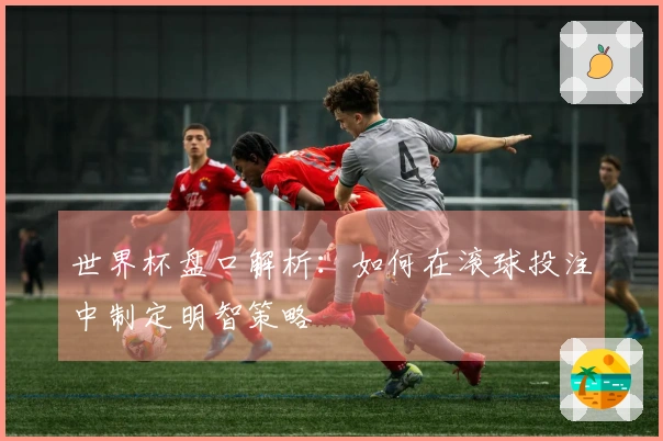 世界杯盘口解析：如何在滚球投注中制定明智策略