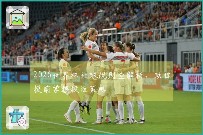 2026世界杯让球规则全解析，助你提前掌握投注策略